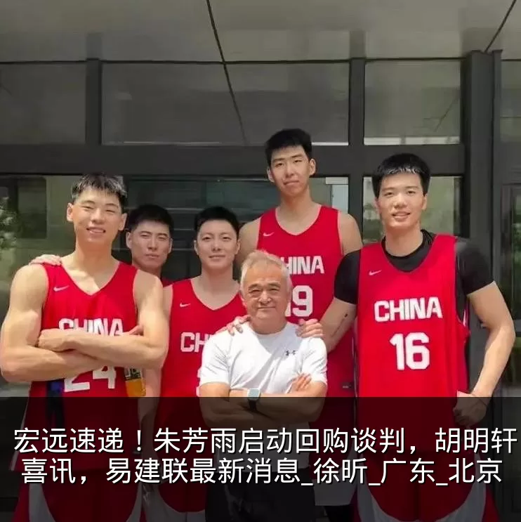宏远速递!朱芳雨启动回购谈判,胡明轩收获喜讯,易建联最新消息_徐昕_广东_北京